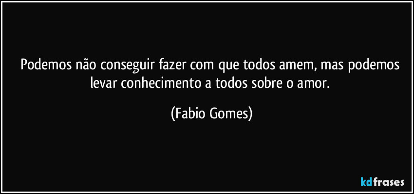 Podemos não conseguir fazer com que todos amem, mas podemos levar conhecimento a todos sobre o amor. (Fabio Gomes)
