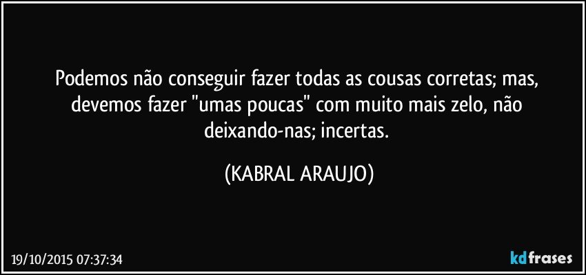 Podemos não conseguir fazer todas as cousas corretas; mas, devemos fazer "umas poucas" com muito mais zelo, não deixando-nas; incertas. (KABRAL ARAUJO)