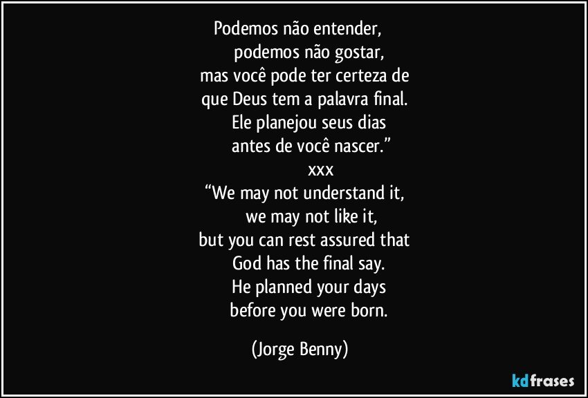 Podemos não entender, 
                  podemos não gostar, 
          mas você pode ter certeza de 
          que Deus  tem a palavra final. 
                  Ele planejou seus dias 
                   antes de você nascer.”
                                   xxx
            “We may not understand it, 
                     we may not like it, 
          but you can rest assured that 
                  God has the final say. 
                 He planned your days 
                 before you were born. (Jorge Benny)