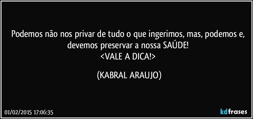 Podemos não nos privar de tudo o que ingerimos, mas, podemos e, devemos preservar a nossa SAÚDE! 
<VALE A DICA!> (KABRAL ARAUJO)