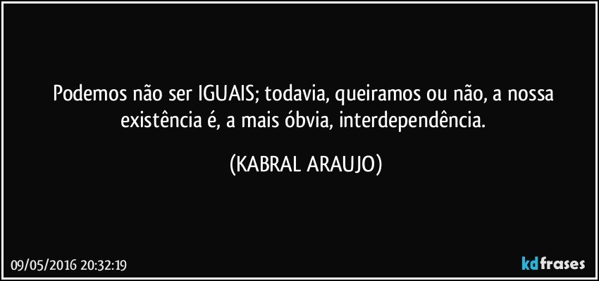 Podemos não ser IGUAIS; todavia, queiramos ou não, a nossa existência é, a mais óbvia, interdependência. (KABRAL ARAUJO)