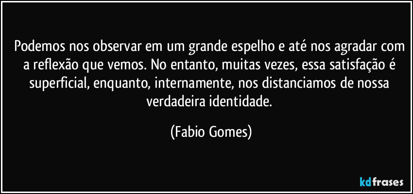 Podemos nos observar em um grande espelho e até nos agradar com a reflexão que vemos. No entanto, muitas vezes, essa satisfação é superficial, enquanto, internamente, nos distanciamos de nossa verdadeira identidade. (Fabio Gomes)