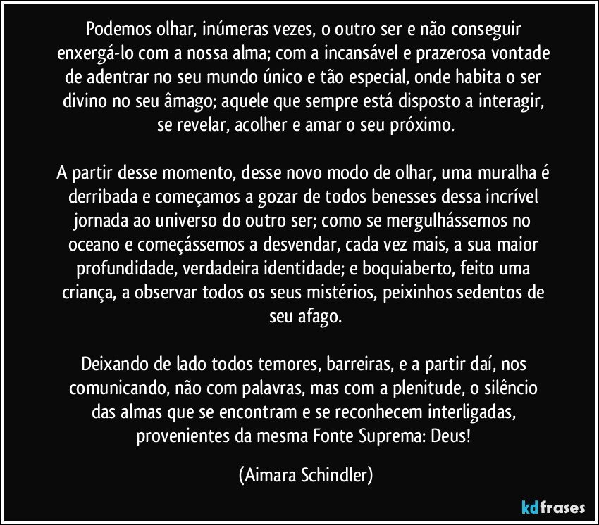 Podemos olhar, inúmeras vezes, o outro ser e não conseguir enxergá-lo com a nossa alma;  com a incansável e prazerosa vontade de adentrar no seu mundo único e tão especial, onde habita o ser divino no seu âmago;  aquele que sempre está disposto a interagir, se revelar, acolher e amar o seu próximo.

A partir desse momento, desse novo modo de olhar, uma muralha é derribada e começamos a gozar de todos benesses dessa incrível jornada ao universo do outro ser; como se mergulhássemos no oceano e começássemos a desvendar, cada vez mais, a sua maior profundidade, verdadeira identidade;  e boquiaberto, feito uma criança, a observar  todos os seus mistérios, peixinhos sedentos de seu afago.

Deixando de lado todos temores, barreiras, e a partir daí,  nos comunicando,  não com palavras,  mas com a plenitude,  o silêncio das almas que se encontram e se reconhecem interligadas, provenientes da mesma Fonte Suprema:  Deus! (Aimara Schindler)