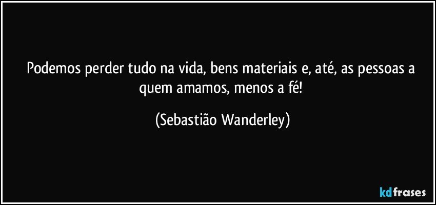 Podemos perder tudo na vida, bens materiais e, até, as pessoas a quem amamos, menos a fé! (Sebastião Wanderley)