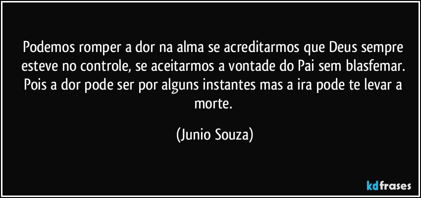 Podemos romper a dor na alma se acreditarmos que Deus sempre esteve no controle, se aceitarmos a vontade do Pai sem blasfemar. Pois a dor pode ser por alguns instantes mas a ira pode te levar a morte. (Junio Souza)