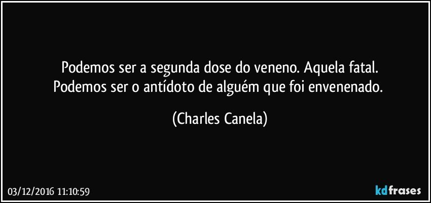 Podemos ser a segunda dose do veneno. Aquela fatal.
Podemos ser o antídoto de alguém que foi envenenado. (Charles Canela)