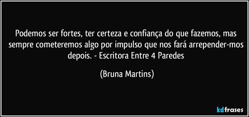 Podemos ser fortes, ter certeza e confiança do que fazemos, mas sempre cometeremos algo por impulso que nos fará arrepender-mos depois. - Escritora Entre 4 Paredes (Bruna Martins)