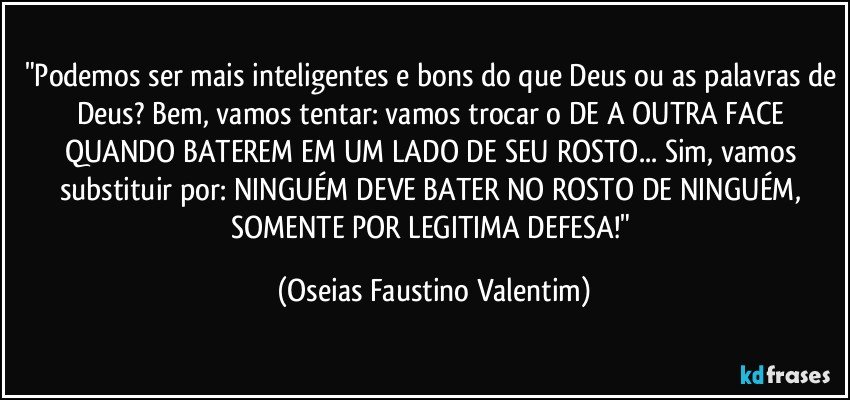 "Podemos ser mais inteligentes e bons do que Deus ou as palavras de Deus? Bem, vamos tentar: vamos trocar o DE A OUTRA FACE QUANDO BATEREM EM UM LADO DE SEU ROSTO... Sim, vamos substituir por: NINGUÉM DEVE BATER NO ROSTO DE NINGUÉM, SOMENTE POR LEGITIMA DEFESA!" (Oseias Faustino Valentim)