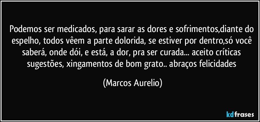 Podemos ser medicados, para sarar as dores e sofrimentos,diante do espelho, todos vêem a parte dolorida, se estiver por dentro,só você  saberá, onde dói, e está,  a dor,  pra ser curada... aceito críticas sugestões, xingamentos  de bom grato.. abraços felicidades (Marcos Aurelio)