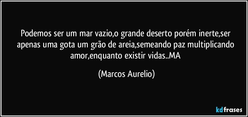 Podemos ser um mar vazio,o  grande deserto porém inerte,ser apenas uma gota um grão de areia,semeando paz multiplicando amor,enquanto existir vidas..MA (Marcos Aurelio)