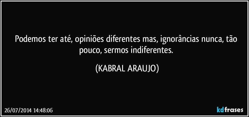 Podemos ter até, opiniões diferentes mas, ignorâncias nunca, tão pouco, sermos indiferentes. (KABRAL ARAUJO)