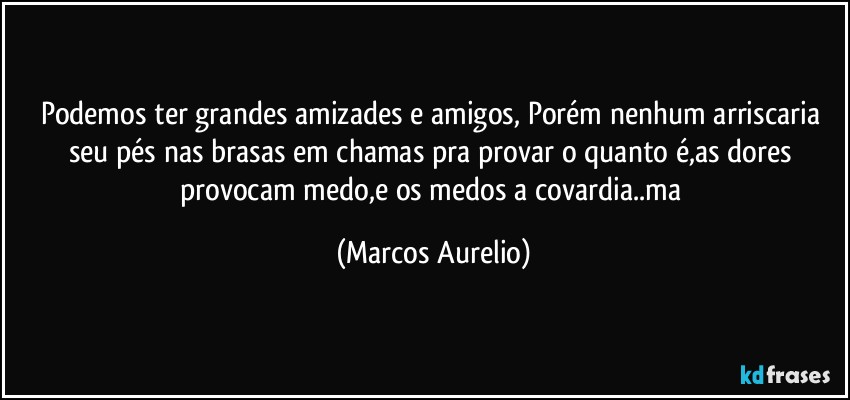 Podemos ter grandes amizades e amigos, Porém nenhum arriscaria seu pés nas brasas em chamas pra provar o quanto é,as dores provocam medo,e os  medos a covardia..ma (Marcos Aurelio)