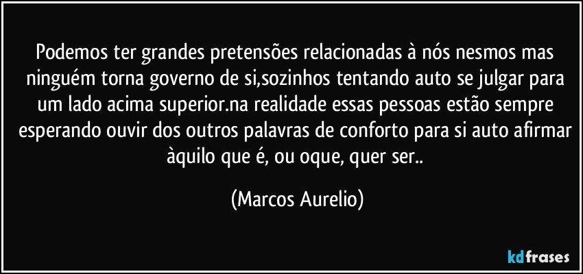 Podemos ter grandes pretensões relacionadas à nós nesmos mas ninguém torna governo de si,sozinhos tentando auto se julgar para um lado acima superior.na realidade essas pessoas estão sempre esperando ouvir dos outros palavras de conforto para si auto afirmar àquilo que é, ou oque,  quer ser.. (Marcos Aurelio)