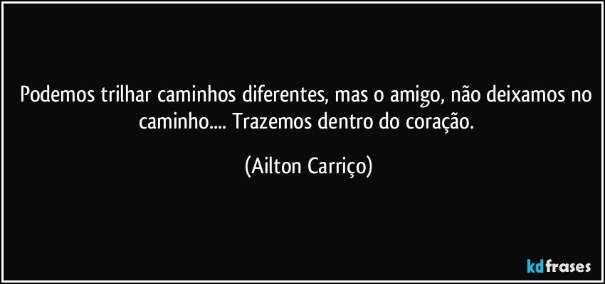 Podemos trilhar caminhos diferentes, mas o amigo, não deixamos no caminho... Trazemos dentro  do coração. (Ailton Carriço)