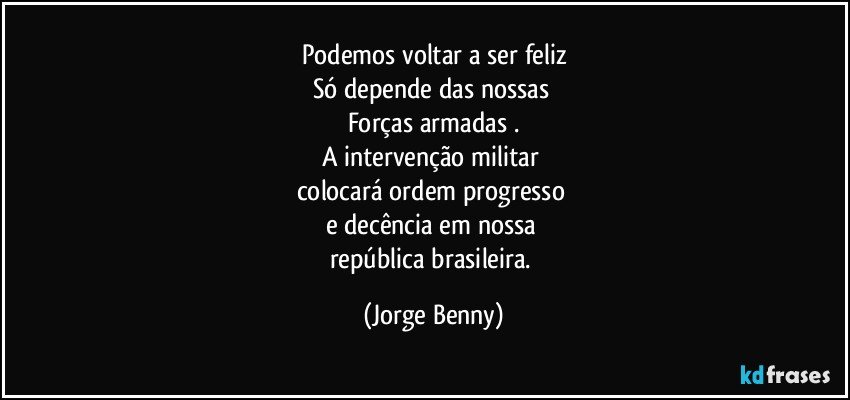 Podemos voltar a ser feliz
Só depende das nossas 
Forças armadas .
A intervenção militar 
colocará ordem progresso 
e decência em nossa 
república brasileira. (Jorge Benny)