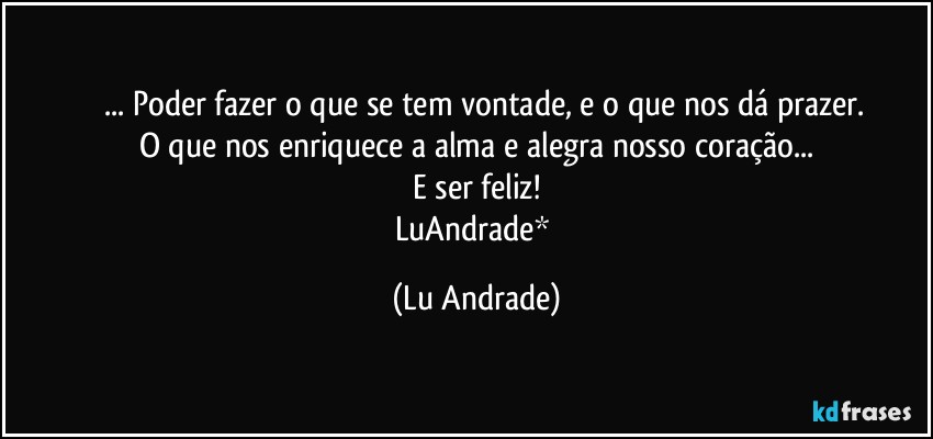 ❤ ... Poder fazer o que se tem vontade, e o que nos dá prazer.
O que nos enriquece a alma e alegra nosso coração...
E ser feliz!
LuAndrade* (Lu Andrade)