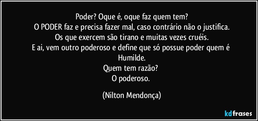 Poder? Oque é, oque faz quem tem?
O PODER faz e precisa fazer mal, caso contrário não o justifica.
Os que exercem são tirano e muitas vezes cruéis.
E ai, vem outro poderoso e define que só possue poder quem é Humilde.
Quem tem razão? 
O poderoso. (Nilton Mendonça)