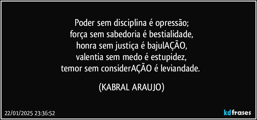 Poder sem disciplina é opressão;
força sem sabedoria é bestialidade,
honra sem justiça é bajulAÇÃO,
valentia sem medo é estupidez,
temor sem considerAÇÃO é leviandade. (KABRAL ARAUJO)