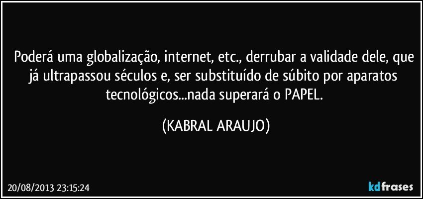 Poderá uma globalização, internet, etc., derrubar a validade dele, que já ultrapassou séculos e, ser substituído de súbito por aparatos tecnológicos...nada superará o PAPEL. (KABRAL ARAUJO)