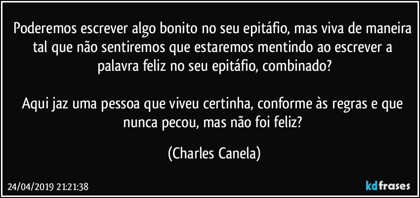 Poderemos escrever algo bonito no seu epitáfio, mas viva de maneira tal que não sentiremos que estaremos mentindo ao escrever a palavra feliz no seu epitáfio, combinado?

Aqui jaz uma pessoa que viveu certinha, conforme às regras e que nunca pecou, mas não foi feliz? (Charles Canela)