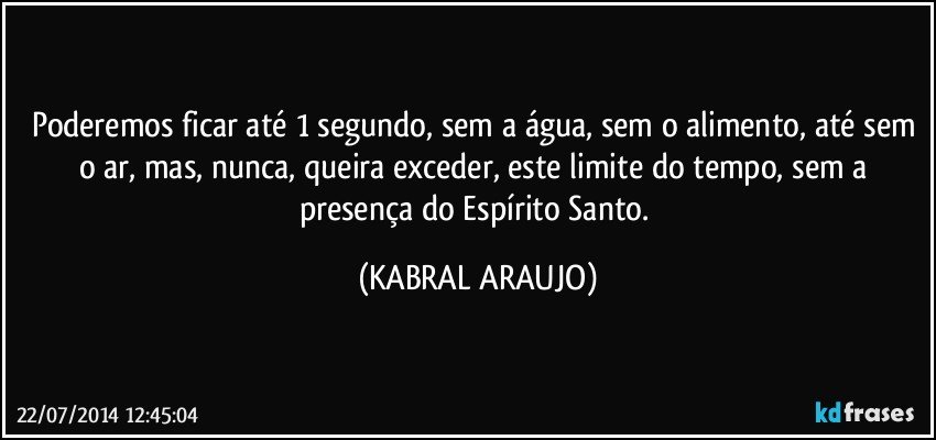 Poderemos ficar até 1 segundo, sem a água, sem o alimento, até sem o ar, mas, nunca, queira exceder, este limite do tempo, sem a presença do Espírito Santo. (KABRAL ARAUJO)