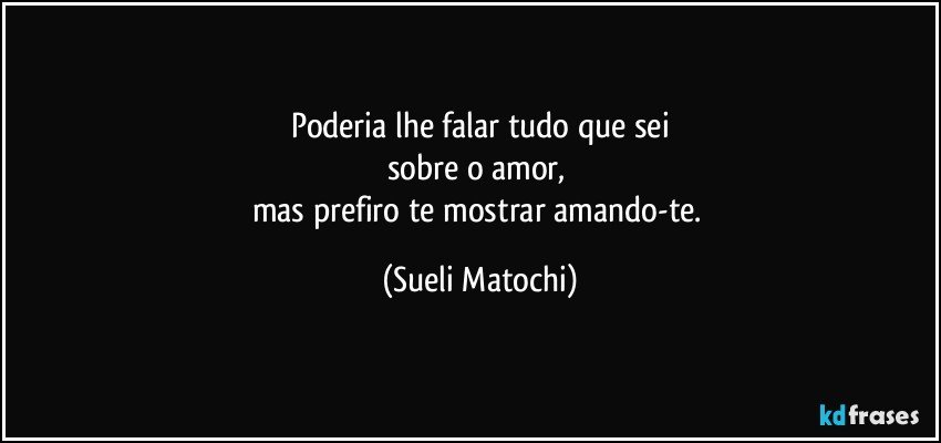 Poderia lhe falar tudo que sei
sobre o amor,  
mas prefiro te mostrar amando-te. (Sueli Matochi)