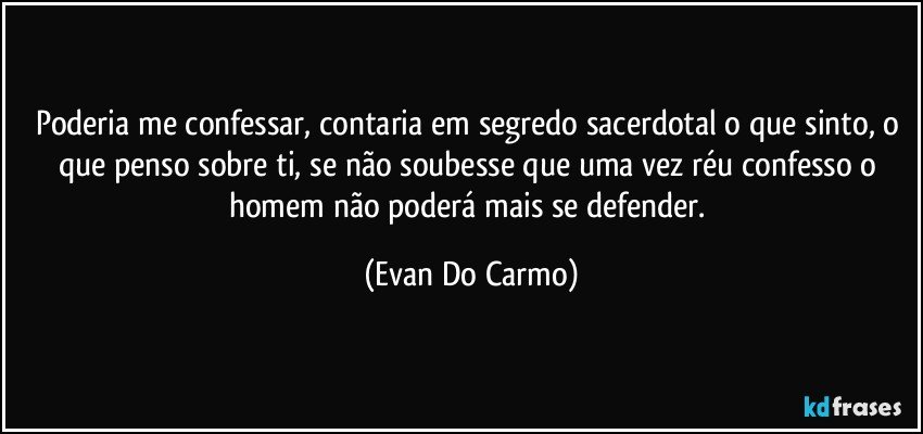 Poderia me confessar, contaria em segredo sacerdotal o que sinto, o que penso sobre ti, se não soubesse que uma vez réu confesso o homem não poderá mais se defender. (Evan Do Carmo)