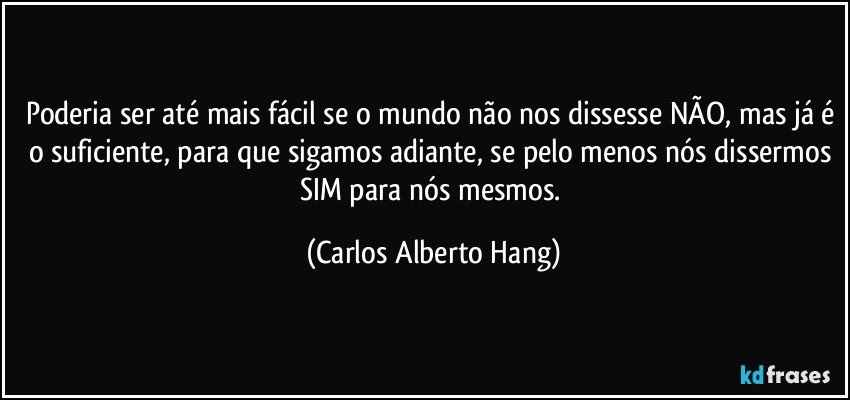 Poderia ser até mais fácil se o mundo não nos dissesse NÃO, mas já é o suficiente, para que sigamos adiante, se pelo menos nós dissermos SIM para nós mesmos. (Carlos Alberto Hang)
