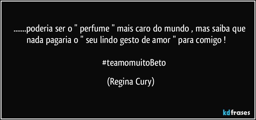 ...poderia ser o " perfume  " mais caro do mundo , mas saiba que  nada pagaria   o  " seu lindo gesto de amor "  para comigo !                               
              #teamomuitoBeto (Regina Cury)