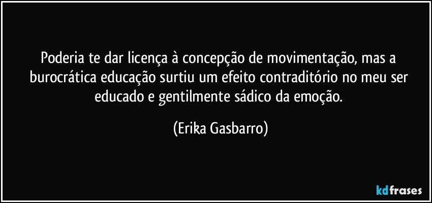 Poderia te dar licença à concepção de movimentação, mas a burocrática educação surtiu um efeito contraditório no meu ser educado e gentilmente sádico da emoção. (Erika Gasbarro)