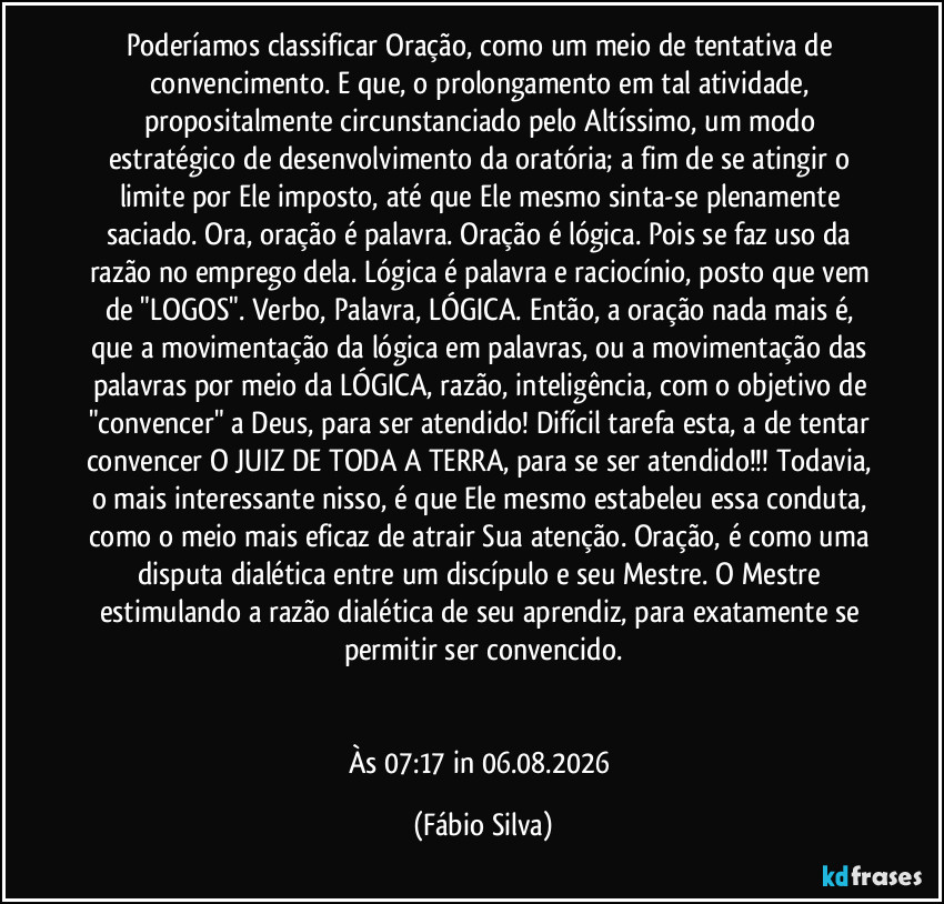 Poderíamos classificar Oração, como um meio de tentativa de convencimento. E que, o prolongamento em tal atividade, propositalmente circunstanciado pelo Altíssimo, um modo estratégico de desenvolvimento da oratória; a fim de se atingir o limite por Ele imposto, até que Ele mesmo sinta-se plenamente saciado. Ora, oração é palavra. Oração é lógica. Pois se faz uso da razão no emprego dela. Lógica é palavra e raciocínio, posto que vem de "LOGOS". Verbo, Palavra, LÓGICA. Então, a oração nada mais é, que a movimentação da lógica em palavras, ou a movimentação das palavras por meio da LÓGICA, razão, inteligência, com o objetivo de "convencer" a Deus, para ser atendido! Difícil tarefa esta, a de tentar convencer O JUIZ DE TODA A TERRA, para se ser atendido!!! Todavia, o mais interessante nisso, é que Ele mesmo estabeleu essa conduta, como o meio mais eficaz de atrair Sua atenção. Oração, é como uma disputa dialética entre um discípulo e seu Mestre. O Mestre estimulando a razão dialética de seu aprendiz, para exatamente se permitir ser convencido.


Às 07:17 in 06.08.2026 (Fábio Silva)