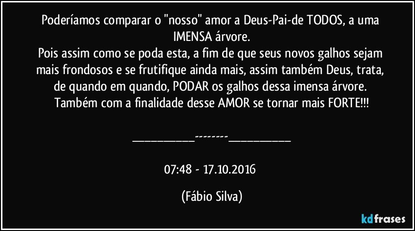 Poderíamos comparar o "nosso" amor a Deus-Pai-de TODOS, a uma IMENSA árvore.
Pois assim como se poda esta, a fim de que seus novos galhos sejam mais frondosos e se frutifique ainda mais, assim também Deus, trata, de quando em quando, PODAR os galhos dessa imensa árvore. Também com a finalidade desse AMOR se tornar mais FORTE!!!

___---___

07:48 -   17.10.2016 (Fábio Silva)