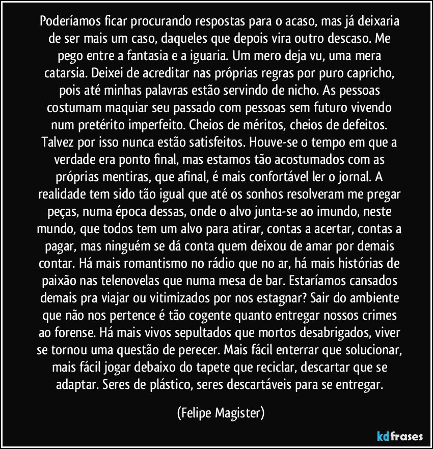 Poderíamos ficar procurando respostas para o acaso, mas já deixaria de ser mais um caso, daqueles que depois vira outro descaso. Me pego entre a fantasia e a iguaria. Um mero deja vu, uma mera catarsia. Deixei de acreditar nas próprias regras por puro capricho, pois até minhas palavras estão servindo de nicho. As pessoas costumam maquiar seu passado com pessoas sem futuro vivendo num pretérito imperfeito. Cheios de méritos, cheios de defeitos. Talvez por isso nunca estão satisfeitos. Houve-se o tempo em que a verdade era ponto final, mas estamos tão acostumados com as próprias mentiras, que afinal, é mais confortável ler o jornal. A realidade tem sido tão igual que até os sonhos resolveram me pregar peças, numa época dessas, onde o alvo junta-se ao imundo, neste mundo, que todos tem um alvo para atirar, contas a acertar, contas a pagar, mas ninguém se dá conta quem deixou de amar por demais contar. Há mais romantismo no rádio que no ar, há mais histórias de paixão nas telenovelas que numa mesa de bar. Estaríamos cansados demais pra viajar ou vitimizados por nos estagnar? Sair do ambiente que não nos pertence é tão cogente quanto entregar nossos crimes ao forense. Há mais vivos sepultados que mortos desabrigados, viver se tornou uma questão de perecer. Mais fácil enterrar que solucionar, mais fácil jogar debaixo do tapete que reciclar, descartar que se adaptar. Seres de plástico, seres descartáveis para se entregar. (Felipe Magister)