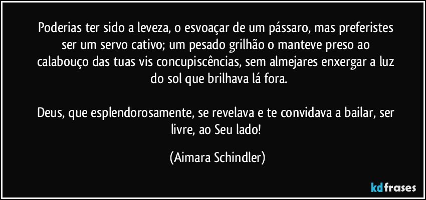 Poderias ter sido a leveza, o esvoaçar de um pássaro, mas preferistes ser um servo cativo;  um pesado grilhão o manteve preso ao calabouço das tuas vis concupiscências, sem almejares enxergar a luz  do sol que brilhava lá fora.

Deus, que esplendorosamente, se revelava e te convidava a bailar, ser livre, ao Seu lado! (Aimara Schindler)