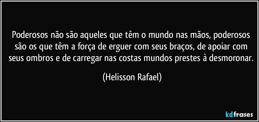 Poderosos não são aqueles que têm o mundo nas mãos, poderosos são os que têm a força de erguer com seus braços, de apoiar com seus ombros e de carregar nas costas mundos prestes à desmoronar. (Helisson Rafael)