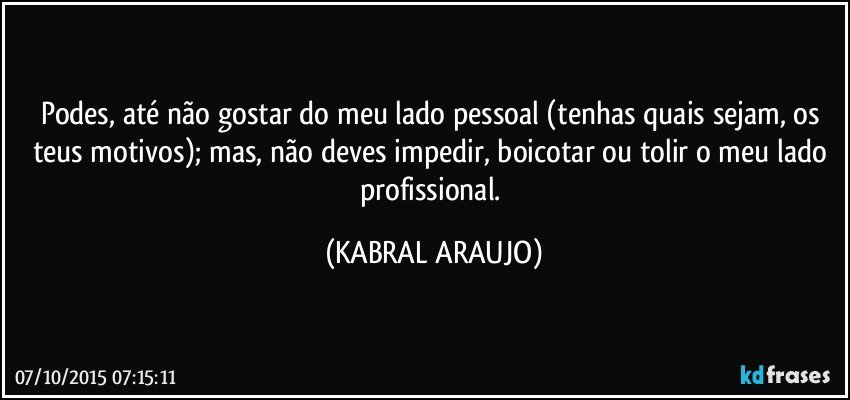 Podes, até não gostar do meu lado pessoal (tenhas quais sejam, os teus motivos); mas, não deves impedir, boicotar ou tolir o meu lado profissional. (KABRAL ARAUJO)