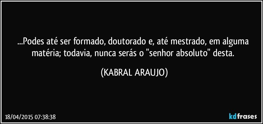 ...Podes até ser formado, doutorado e, até mestrado, em alguma matéria; todavia, nunca serás o "senhor absoluto" desta. (KABRAL ARAUJO)