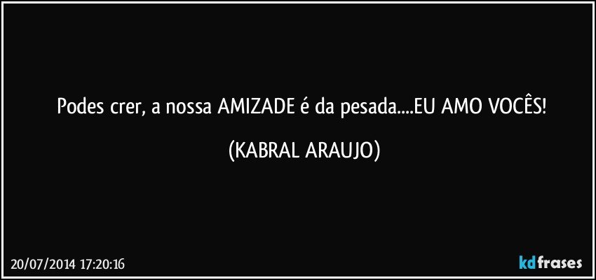 Podes crer, a nossa AMIZADE é da pesada...EU AMO VOCÊS! (KABRAL ARAUJO)