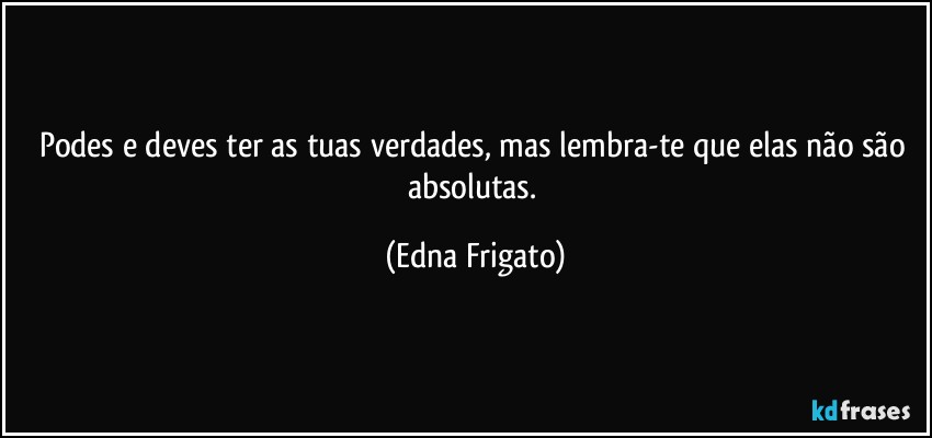 Podes e deves ter as tuas verdades, mas lembra-te que elas não são absolutas. (Edna Frigato)