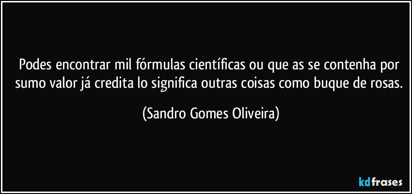 Podes encontrar mil fórmulas científicas ou que as se contenha por sumo valor já credita lo significa outras coisas como buque de rosas. (Sandro Gomes Oliveira)