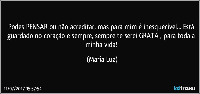 Podes PENSAR ou não acreditar, mas para mim é inesquecível... Está guardado no coração e sempre, sempre te serei GRATA , para toda a minha vida! (Maria Luz)