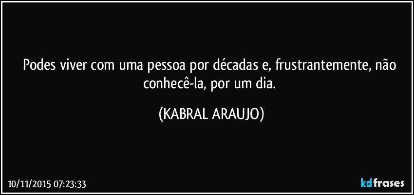 Podes viver com uma pessoa por décadas e, frustrantemente, não conhecê-la, por um dia. (KABRAL ARAUJO)