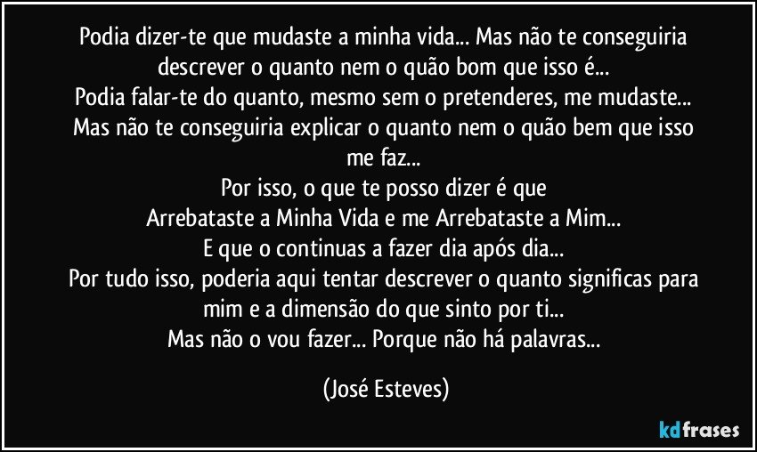 Podia dizer-te que mudaste a minha vida... Mas não te conseguiria descrever o quanto nem o quão bom que isso é... 
Podia falar-te do quanto, mesmo sem o pretenderes, me mudaste... Mas não te conseguiria explicar o quanto nem o quão bem que isso me faz... 
Por isso, o que te posso dizer é que 
Arrebataste a Minha Vida e me Arrebataste a Mim... 
E que o continuas a fazer dia após dia... 
Por tudo isso, poderia aqui tentar descrever o quanto significas para mim e a dimensão do que sinto por ti... 
Mas não o vou fazer... Porque não há palavras... (José Esteves)