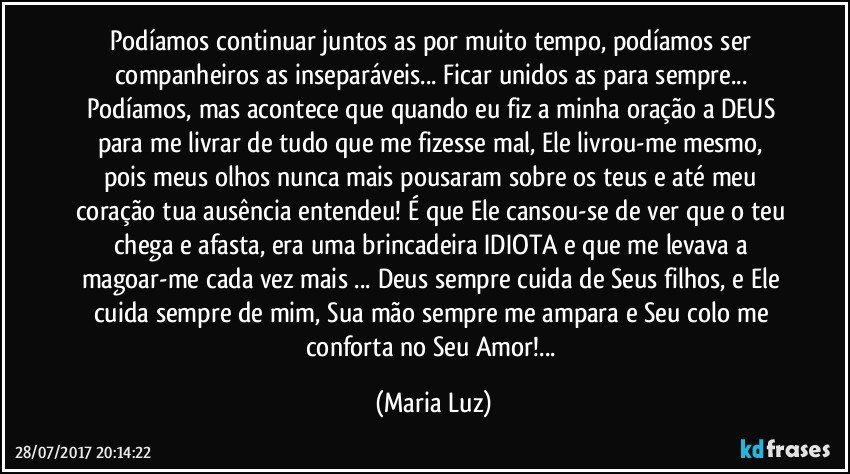 Podíamos continuar juntos/as por muito tempo, podíamos ser companheiros/as inseparáveis... Ficar unidos/as para sempre... Podíamos, mas acontece que quando eu fiz a minha oração a DEUS para me livrar de tudo que me fizesse mal,  Ele livrou-me mesmo, pois meus olhos nunca mais pousaram sobre os teus e até meu coração tua ausência entendeu! É que Ele cansou-se de ver que o teu chega e afasta, era uma brincadeira IDIOTA e que me levava a magoar-me cada vez mais ... Deus sempre cuida de Seus filhos, e Ele cuida sempre de mim, Sua mão sempre me ampara e Seu colo me conforta no Seu Amor!... (Maria Luz)