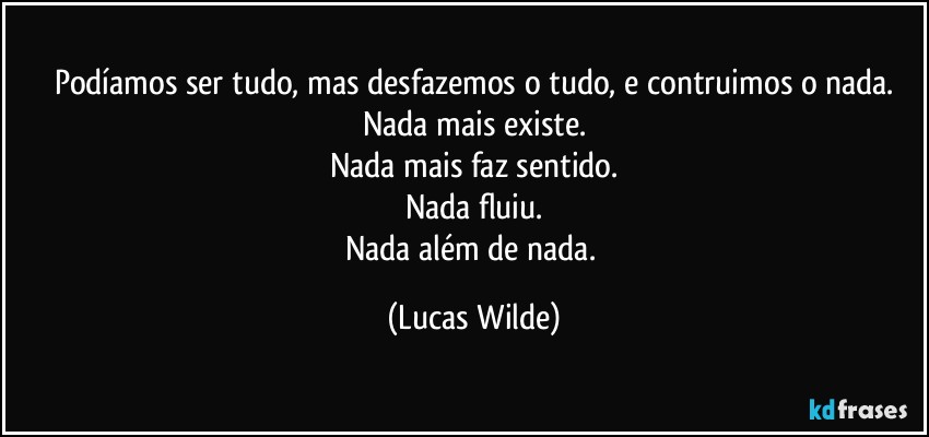 Podíamos ser tudo, mas desfazemos o tudo, e contruimos o nada.
Nada mais existe.
Nada mais faz sentido.
Nada fluiu.
Nada além de nada. (Lucas Wilde)