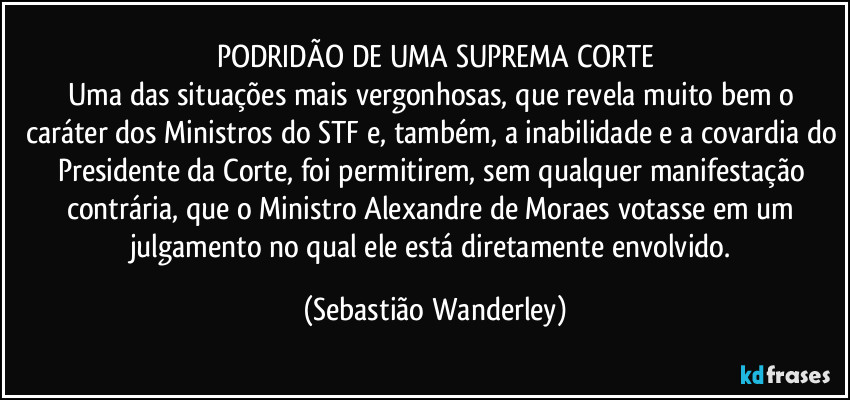 PODRIDÃO DE UMA SUPREMA CORTE
Uma das situações mais vergonhosas, que revela muito bem o caráter dos Ministros do STF e, também, a inabilidade e a covardia do Presidente da Corte, foi permitirem, sem qualquer manifestação contrária, que o Ministro Alexandre de Moraes votasse em um julgamento no qual ele está diretamente envolvido. (Sebastião Wanderley)