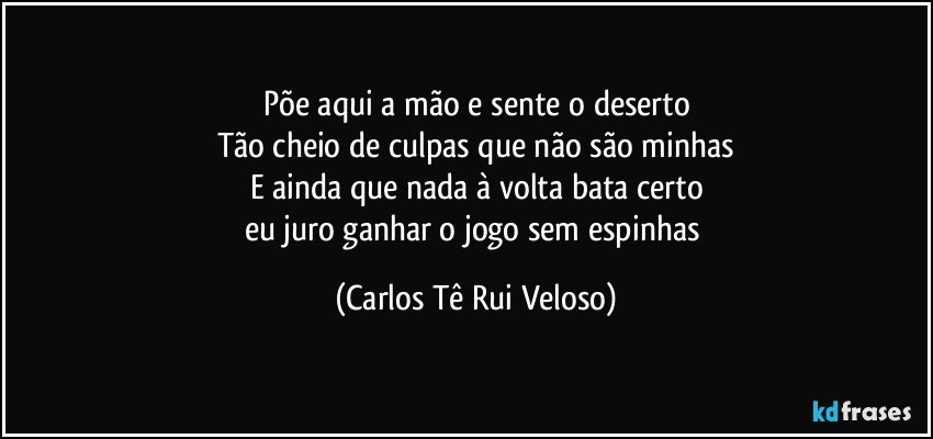 Põe aqui a mão e sente o deserto
Tão cheio de culpas que não são minhas
E ainda que nada à volta bata certo
eu juro ganhar o jogo sem espinhas (Carlos Tê Rui Veloso)