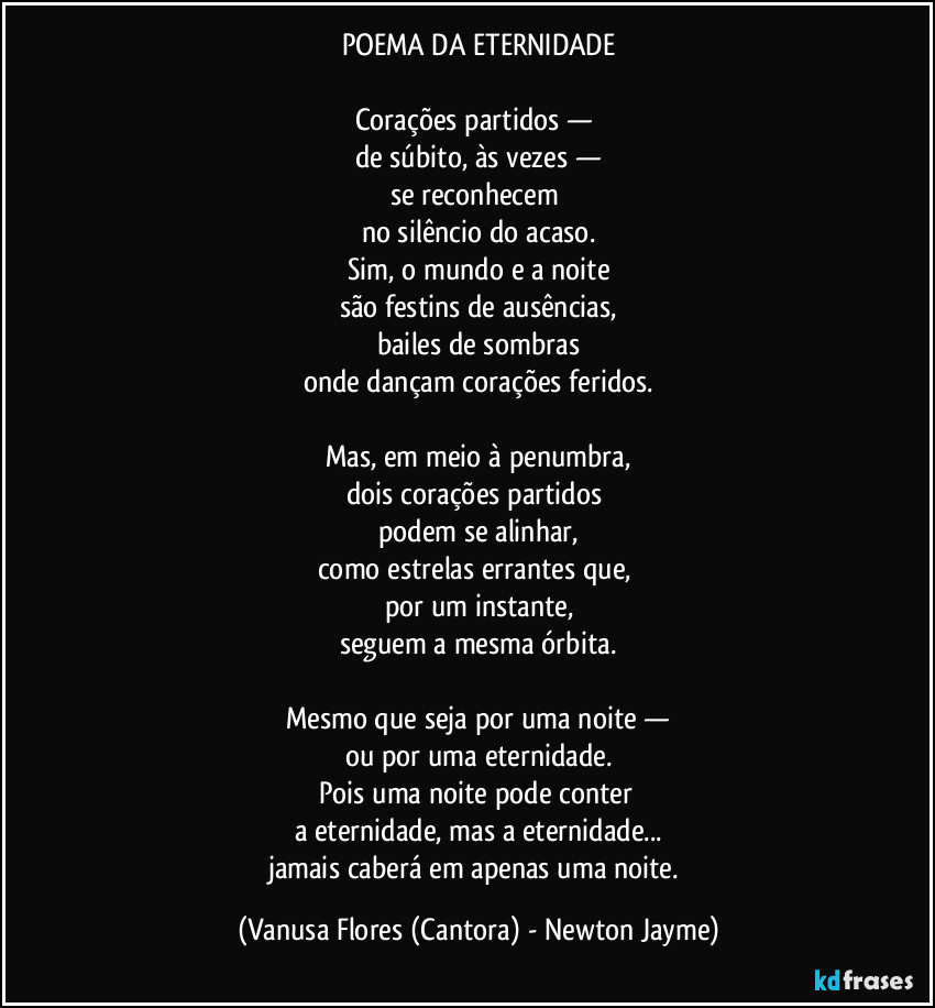 POEMA DA ETERNIDADE
Corações partidos —
de súbito, às vezes —
se reconhecem
no silêncio do acaso.
Sim, o mundo e a noite
são festins de ausências,
bailes de sombras
onde dançam corações feridos.
Mas, em meio à penumbra,
dois corações partidos
podem se alinhar,
como estrelas errantes que,
por um instante,
seguem a mesma órbita.
Mesmo que seja por uma noite —
ou por uma eternidade.
Pois uma noite pode conter
a eternidade, mas a eternidade...
jamais caberá em apenas uma noite. (Vanusa Flores (Cantora) - Newton Jayme)