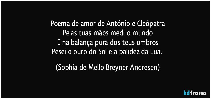 Poema de amor de António e Cleópatra
Pelas tuas mãos medi o mundo
E na balança pura dos teus ombros
Pesei o ouro do Sol e a palidez da Lua. (Sophia de Mello Breyner Andresen)