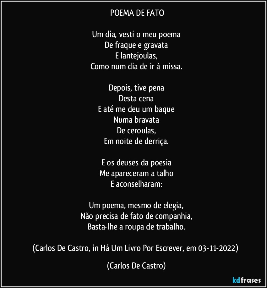 ⁠POEMA DE FATO

Um dia, vesti o meu poema
De fraque e gravata
E lantejoulas,
Como num dia de ir à missa.

Depois, tive pena
Desta cena
E até me deu um baque
Numa bravata
De ceroulas,
Em noite de derriça.

E os deuses da poesia
Me apareceram a talho
E aconselharam:

Um poema, mesmo de elegia,
Não precisa de fato de companhia,
Basta-lhe a roupa de trabalho.

(Carlos De Castro, in Há Um Livro Por Escrever, em 03-11-2022) (Carlos De Castro)